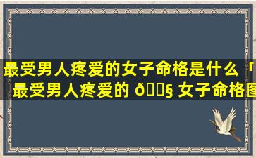 最受男人疼爱的女子命格是什么「最受男人疼爱的 🐧 女子命格图片」